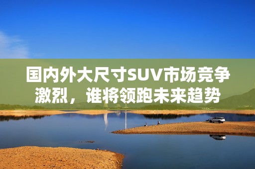 国内外大尺寸SUV市场竞争激烈，谁将领跑未来趋势