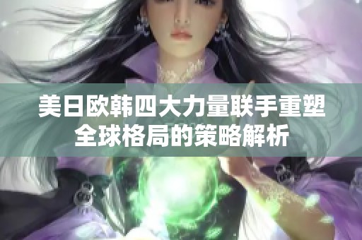 美日欧韩四大力量联手重塑全球格局的策略解析