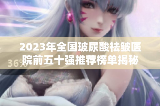 2023年全国玻尿酸祛皱医院前五十强推荐榜单揭秘