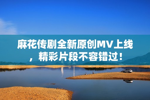 麻花传剧全新原创MV上线，精彩片段不容错过！