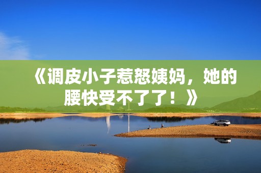 《调皮小子惹怒姨妈，她的腰快受不了了！》