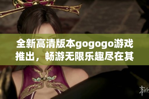 全新高清版本gogogo游戏推出，畅游无限乐趣尽在其中