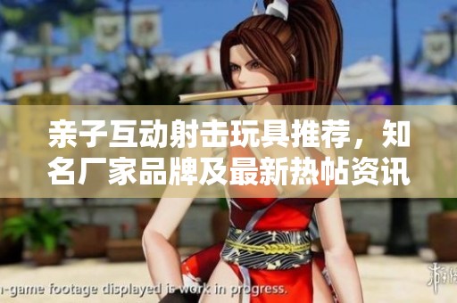 亲子互动射击玩具推荐，知名厂家品牌及最新热帖资讯一站式了解
