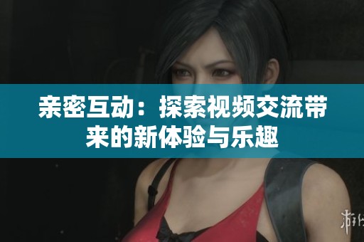 亲密互动：探索视频交流带来的新体验与乐趣