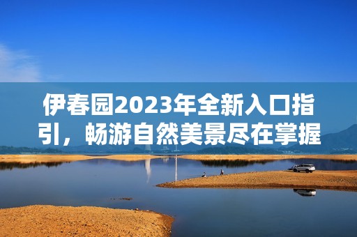 伊春园2023年全新入口指引，畅游自然美景尽在掌握