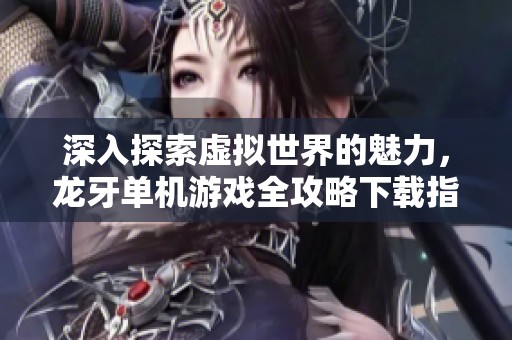 深入探索虚拟世界的魅力，龙牙单机游戏全攻略下载指南