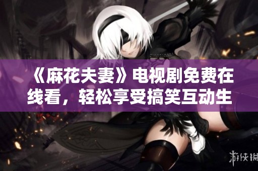 《麻花夫妻》电视剧免费在线看，轻松享受搞笑互动生活的乐趣