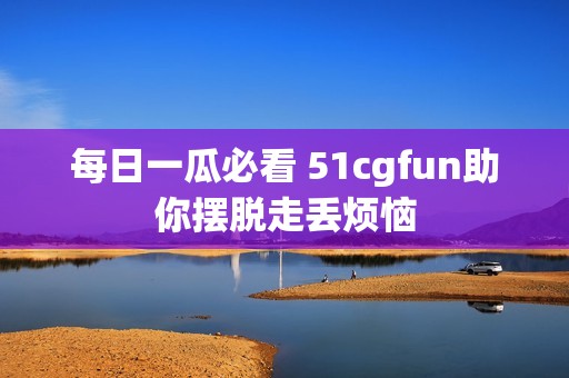 每日一瓜必看 51cgfun助你摆脱走丢烦恼