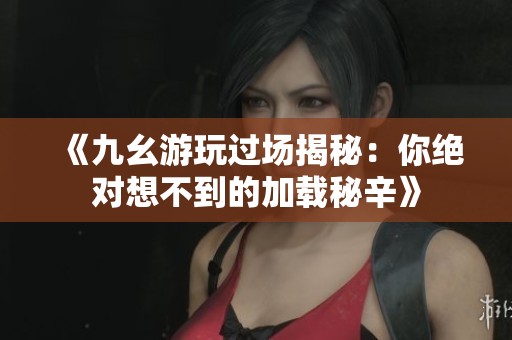 《九幺游玩过场揭秘：你绝对想不到的加载秘辛》