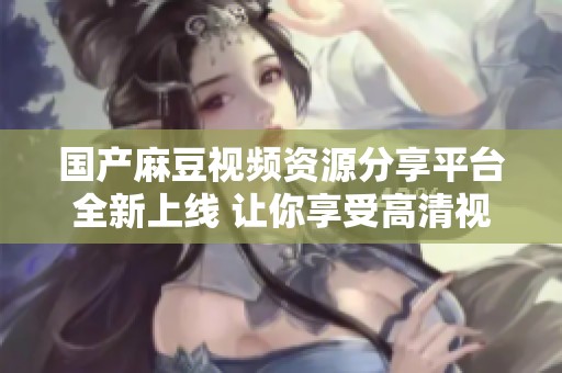 国产麻豆视频资源分享平台全新上线 让你享受高清视听体验