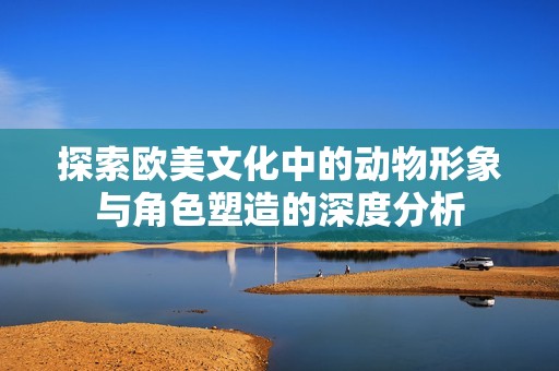 探索欧美文化中的动物形象与角色塑造的深度分析