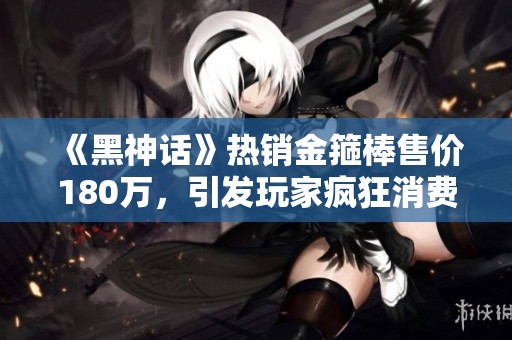 《黑神话》热销金箍棒售价180万，引发玩家疯狂消费潮