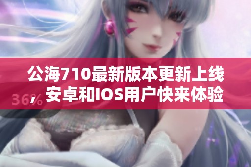 公海710最新版本更新上线，安卓和IOS用户快来体验新功能