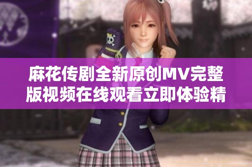 麻花传剧全新原创MV完整版视频在线观看立即体验精彩演出