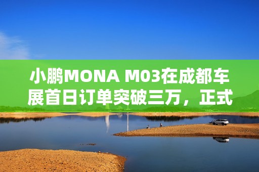 小鹏MONA M03在成都车展首日订单突破三万，正式开启全国交付模式
