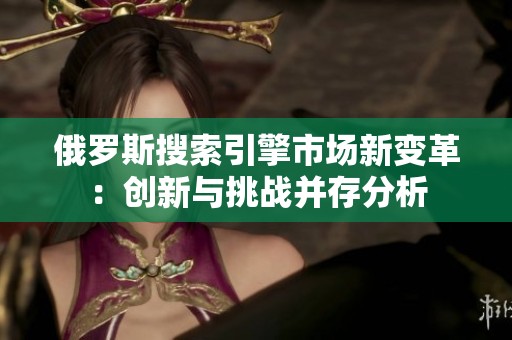 俄罗斯搜索引擎市场新变革：创新与挑战并存分析