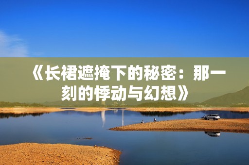 《长裙遮掩下的秘密：那一刻的悸动与幻想》