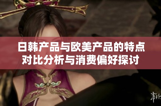 日韩产品与欧美产品的特点对比分析与消费偏好探讨