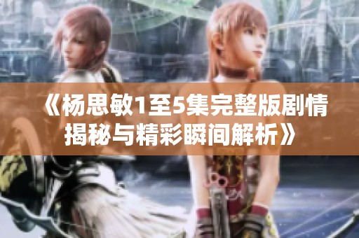 《杨思敏1至5集完整版剧情揭秘与精彩瞬间解析》