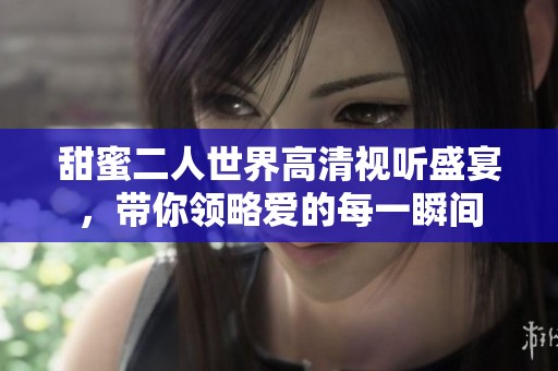 甜蜜二人世界高清视听盛宴，带你领略爱的每一瞬间