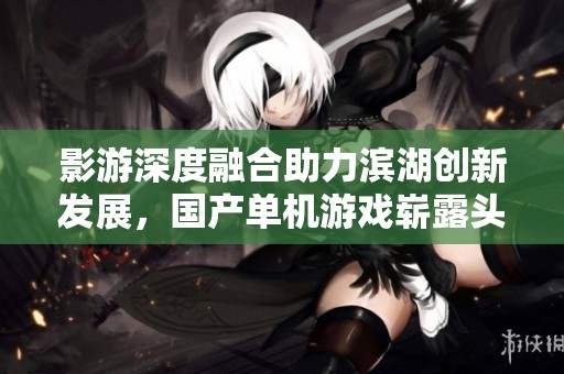 影游深度融合助力滨湖创新发展，国产单机游戏崭露头角