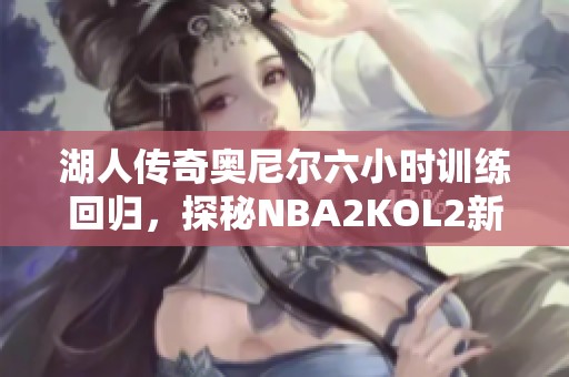 湖人传奇奥尼尔六小时训练回归，探秘NBA2KOL2新阵容