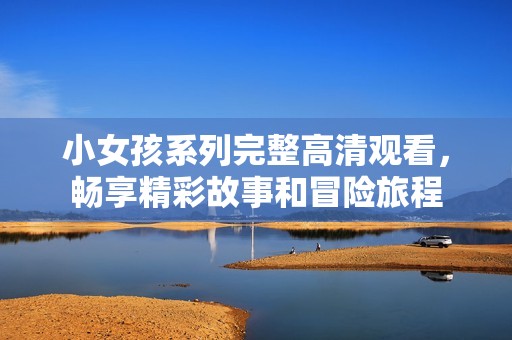 小女孩系列完整高清观看，畅享精彩故事和冒险旅程