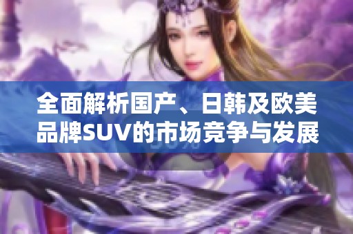全面解析国产、日韩及欧美品牌SUV的市场竞争与发展趋势