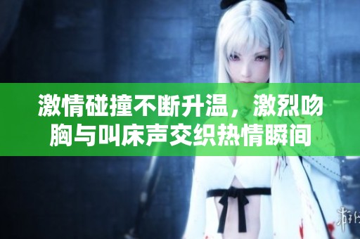 激情碰撞不断升温，激烈吻胸与叫床声交织热情瞬间