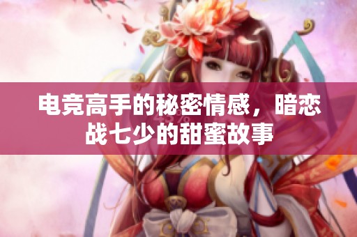 电竞高手的秘密情感，暗恋战七少的甜蜜故事