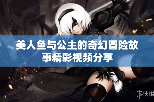 美人鱼与公主的奇幻冒险故事精彩视频分享