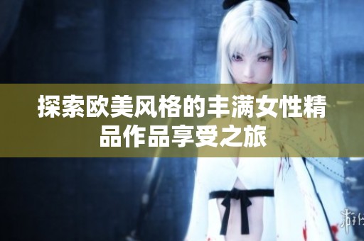 探索欧美风格的丰满女性精品作品享受之旅