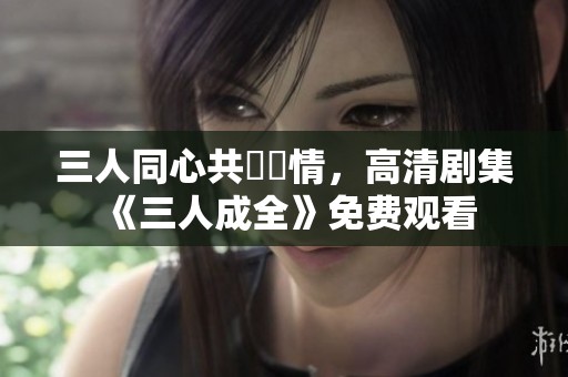三人同心共譜愛情，高清剧集《三人成全》免费观看