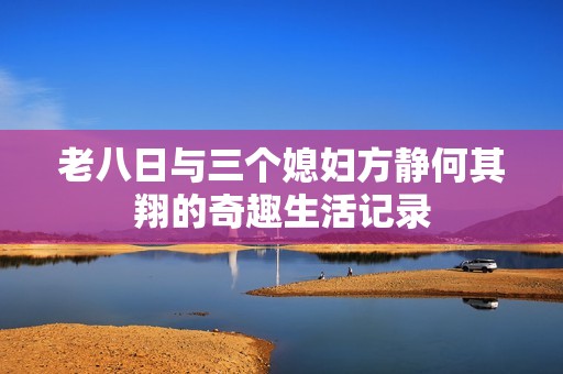 老八日与三个媳妇方静何其翔的奇趣生活记录