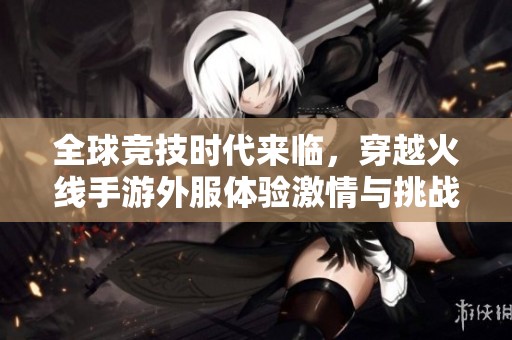 全球竞技时代来临，穿越火线手游外服体验激情与挑战新篇章