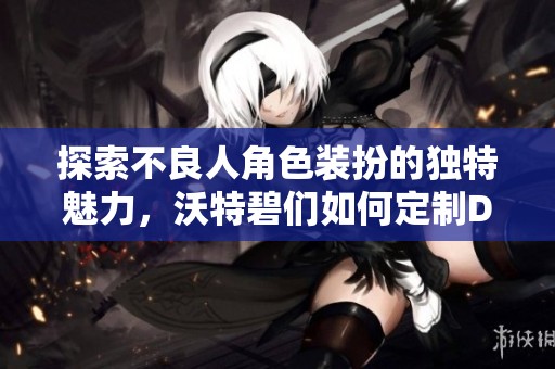 探索不良人角色装扮的独特魅力，沃特碧们如何定制DNF风格