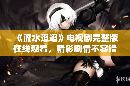 《流水迢迢》电视剧完整版在线观看，精彩剧情不容错过！