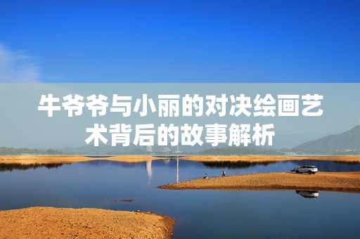 牛爷爷与小丽的对决绘画艺术背后的故事解析