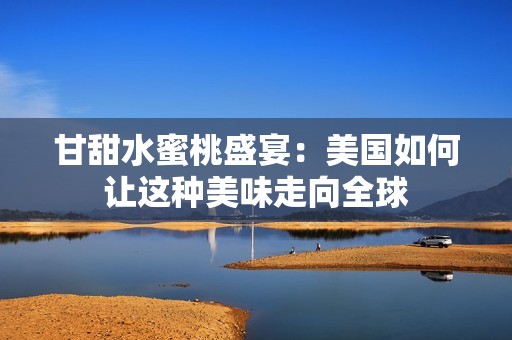 甘甜水蜜桃盛宴：美国如何让这种美味走向全球