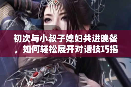 初次与小叔子媳妇共进晚餐，如何轻松展开对话技巧揭秘