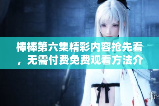 棒棒第六集精彩内容抢先看，无需付费免费观看方法介绍