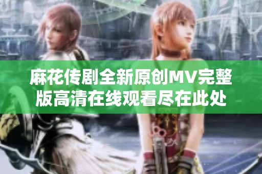 麻花传剧全新原创MV完整版高清在线观看尽在此处