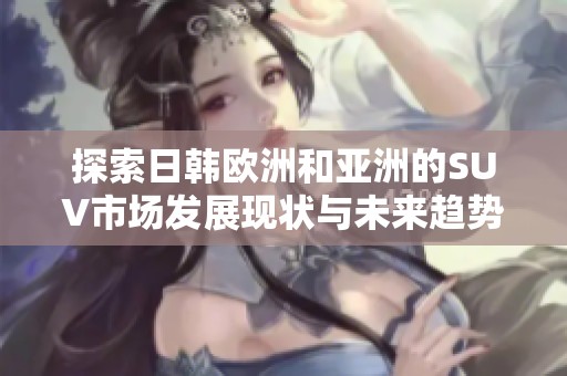 探索日韩欧洲和亚洲的SUV市场发展现状与未来趋势