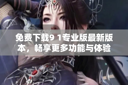 免费下载9 1专业版最新版本，畅享更多功能与体验