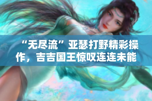 “无尽流”亚瑟打野精彩操作，吉吉国王惊叹连连未能招架