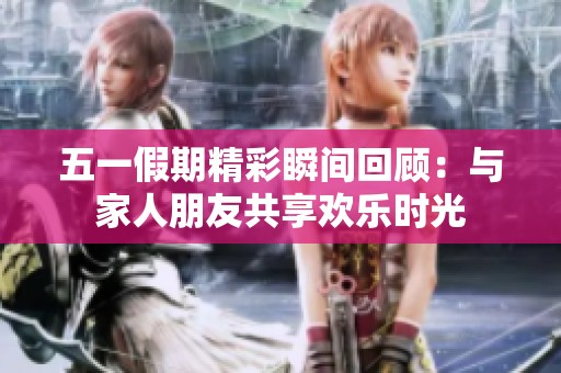 五一假期精彩瞬间回顾：与家人朋友共享欢乐时光
