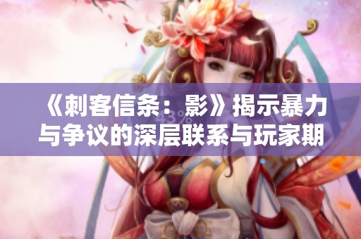 《刺客信条：影》揭示暴力与争议的深层联系与玩家期待