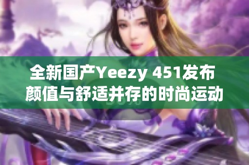全新国产Yeezy 451发布 颜值与舒适并存的时尚运动鞋