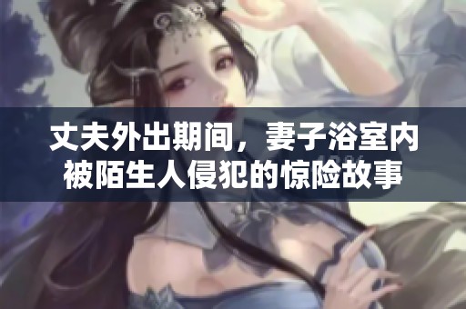 丈夫外出期间，妻子浴室内被陌生人侵犯的惊险故事