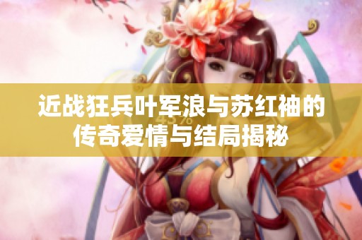 近战狂兵叶军浪与苏红袖的传奇爱情与结局揭秘